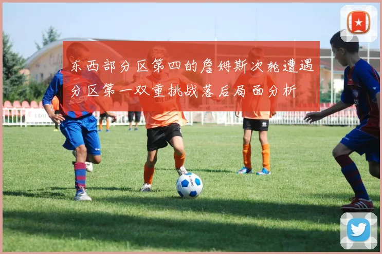 东西部分区第四的詹姆斯次轮遭遇分区第一双重挑战落后局面分析
