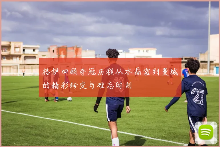 格伊回顾夺冠历程从水晶宫到曼城的精彩转变与难忘时刻