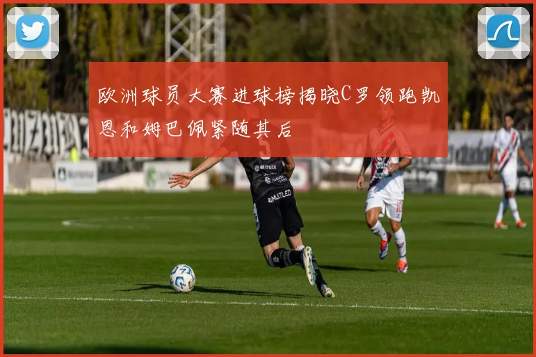 欧洲球员大赛进球榜揭晓C罗领跑凯恩和姆巴佩紧随其后