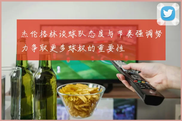 杰伦格林谈球队态度与节奏强调努力争取更多球权的重要性