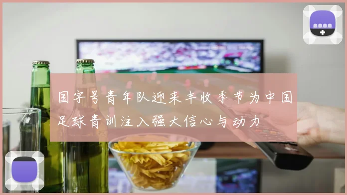 国字号青年队迎来丰收季节为中国足球青训注入强大信心与动力