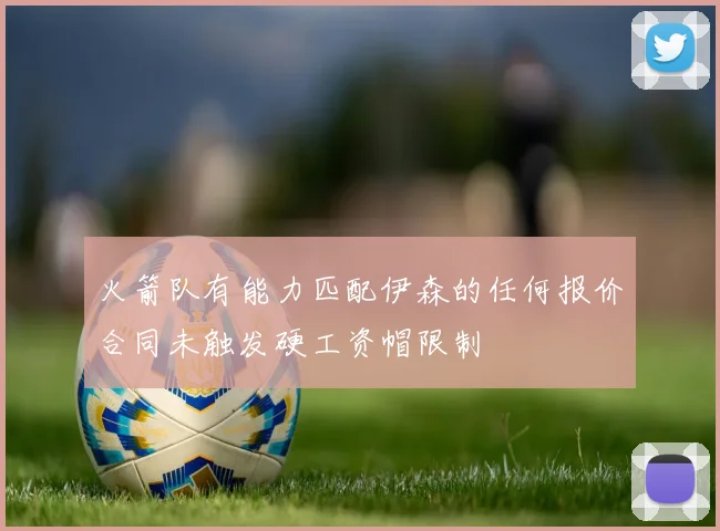 火箭队有能力匹配伊森的任何报价合同未触发硬工资帽限制
