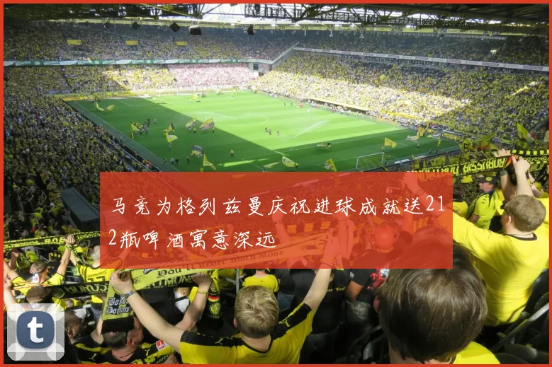 马竞为格列兹曼庆祝进球成就送212瓶啤酒寓意深远