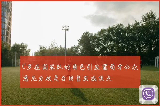 C罗在国家队的角色引发葡萄牙公众意见分歧是否该首发成焦点