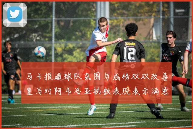 马卡报道球队氛围与成绩双双改善皇马对阿韦洛亚执教表现表示满意