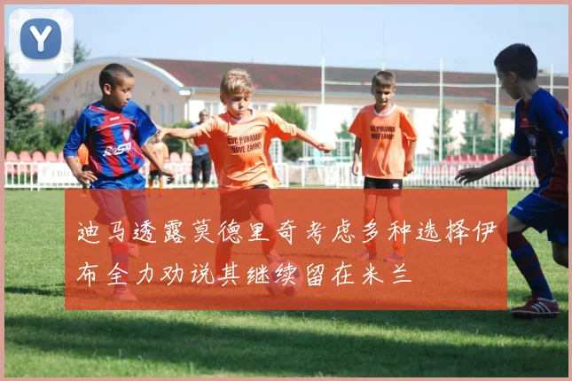 迪马透露莫德里奇考虑多种选择伊布全力劝说其继续留在米兰