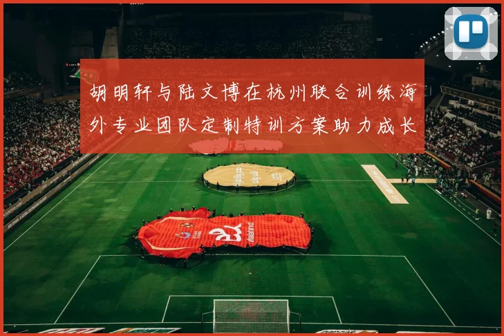 胡明轩与陆文博在杭州联合训练海外专业团队定制特训方案助力成长