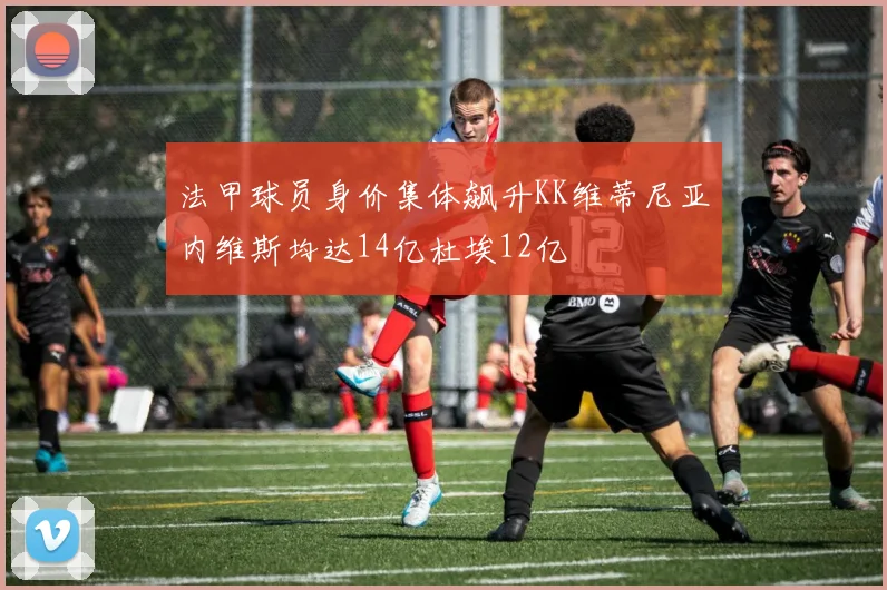 法甲球员身价集体飙升KK维蒂尼亚内维斯均达14亿杜埃12亿
