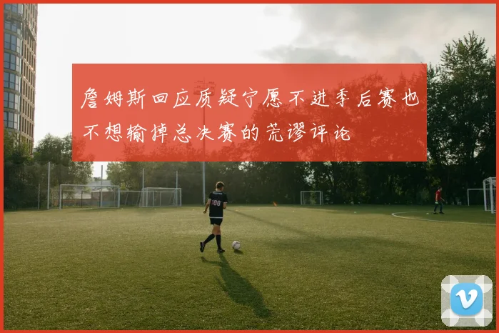 詹姆斯回应质疑宁愿不进季后赛也不想输掉总决赛的荒谬评论