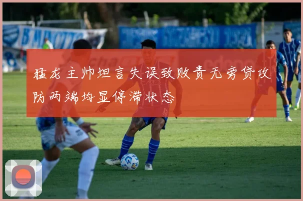 猛龙主帅坦言失误致败责无旁贷攻防两端均显停滞状态