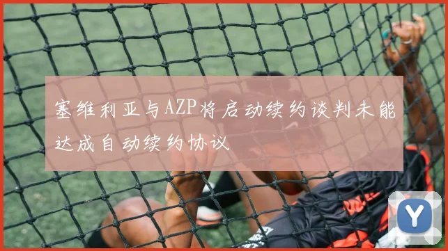 塞维利亚与AZP将启动续约谈判未能达成自动续约协议